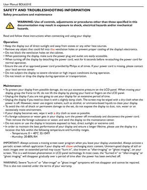 Page 2User Manual BDL6531E
SAFETY AND TROUBLESHOOTING INFORMATION
Safety precautions and maintenance
Read and follow these instructions when connecting and using your display:
Operation:
• Keep the display out of direct sunlight and away from stoves or any other heat sources.
• Remove any object that could fall into the ventilation holes or prevent proper cooling of the display’s electronics.
• Do not block the ventilation holes on the cabinet.
• When positioning the display, make sure the power plug and...