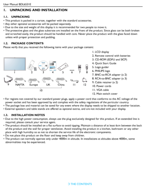 Page 11User Manual BDL6531E
RETURN TO THE CONTENTS
1.    UNPACKING AND INSTALLATION
1.1.    UNPACKING
• This product is packed in a carton, together with the standard accessories.
• Any other optional accessories will be packed separately.
• Due to the size and weight of this display it is recommended for two people to move it.
• The protective glass and the glass substrate are installed on the front of the product. Since glass can be both broken 
and scratched easily, the product should be handled with care....