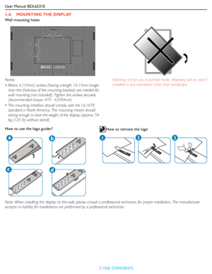 Page 12User Manual BDL6531E
RETURN TO THE CONTENTS
1.4.    MOUNTING THE DISPLAY
Wall mounting holes
Note: When installing the display on the wall, please consult a professional technician for proper installation. The manufacturer 
accepts no liability for installations not performed by a professional technician. Notes: 
• Metric 6 (10mm) screws (having a length 10-15mm longer 
than the thickness of the mounting bracket) are needed for 
wall mounting (not included). Tighten the screws securely 
(recommended...