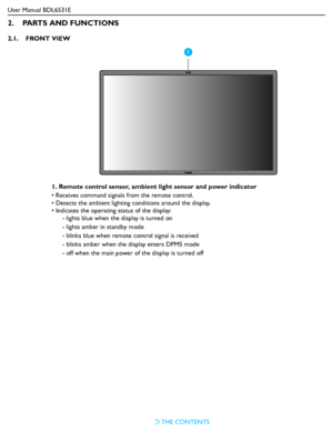 Page 13User Manual BDL6531E
RETURN TO THE CONTENTS
2.    PARTS AND FUNCTIONS
2.1.    FRONT VIEW
1. Remote control sensor, ambient light sensor and power indicator
• Receives command signals from the remote control.
• Detects the ambient lighting conditions around the display.
• Indicates the operating status of the display:
- lights blue when the display is turned on
- lights amber in standby mode
- blinks blue when remote control signal is received
- blinks amber when the display enters DPMS mode
- off when...