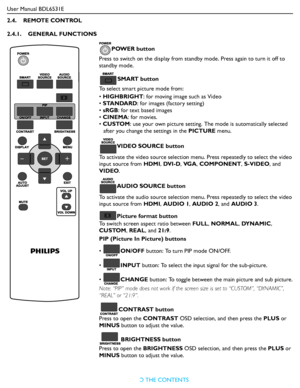 Page 16User Manual BDL6531E
RETURN TO THE CONTENTS
2.4.    REMOTE CONTROL
2.4.1.    GENERAL FUNCTIONS
POWER button
Press to switch on the display from standby mode. Press again to turn it off to 
standby mode.
SMART button
To select smart picture mode from:
• HIGHBRIGHT: for moving image such as Video
• STANDARD: for images (factory setting)
• sRGB: for text based images
• CINEMA: for movies.
• CUSTOM: use your own picture setting. The mode is automatically selected 
after you change the settings in the PICTURE...