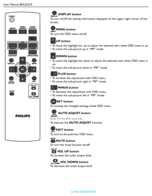 Page 17User Manual BDL6531E
RETURN TO THE CONTENTS
DISPLAY button
To turn on/off the setting information displayed on the upper right corner of the 
screen.
MENU button
To turn the OSD menu on/off.
UP button
• To move the highlight bar up to adjust the selected item when OSD menu is on.
• To move the sub-picture up in “PIP” mode.
DOWN button
• To move the highlight bar down to adjust the selected item when OSD menu is 
on.
• To move the sub-picture down in “PIP” mode.
PLUS button
• To increase the adjustment...