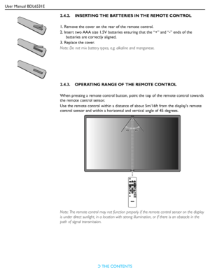 Page 18User Manual BDL6531E
RETURN TO THE CONTENTS
2.4.2.    INSERTING THE BATTERIES IN THE REMOTE CONTROL
1. Remove the cover on the rear of the remote control.
2. Insert two AAA size 1.5V batteries ensuring that the “+” and “-” ends of the 
batteries are correctly aligned.
3. Replace the cover. 
Note: Do not mix batter y types, e.g. alkaline and manganese.
2.4.3.    OPERATING RANGE OF THE REMOTE CONTROL
When pressing a remote control button, point the top of the remote control towards 
the remote control...