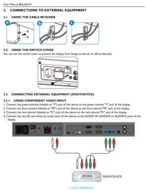 Page 19
User Manual BDL6531ERETURN TO THE CONTENTS
3.    CONNECTIONS TO EXTERNAL EQUIPMENT
3.1.    USING THE CABLE RETAINER
3.2.    USING THE SWITCH COVER
You can use the switch cover to prevent the disp lay from being turned on or off accidentally.
3.3.    CONNECTING EXTERNAL EQUIPMENT (DVD/VCR/VCD)
3.3.1.    USING COMPONENT VIDEO INPUT
1. Connect the green-colored (labeled  as Y) jack of the device to the green-colored Y jack of the display.
2. Connect the blue-colored (labeled as  Pb) jack of the device to...