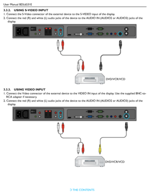 Page 20User Manual BDL6531E
RETURN TO THE CONTENTS
3.3.2.    USING S-VIDEO INPUT
1. Connect the S-Video connector of the external device to the S-VIDEO input of the display.
2. Connect the red (R) and white (L) audio jacks of the device to the AUDIO IN (AUDIO2 or AUDIO3) jacks of the 
display.
3.3.3.    USING VIDEO INPUT
1. Connect the Video connector of the external device to the VIDEO IN input of the display. Use the supplied BNC-to-
RCA adapter if necessary.
2. Connect the red (R) and white (L) audio jacks...