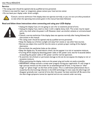 Page 3User Manual BDL6531E
Service:
• The casing cover should be opened only by qualified service personnel.
• If there is any need for repair or integration, please contact your local service center.
• Do not leave your display under direct sunlight.
Read and follow these instructions when connecting and using your LCD display: Consult a service technician if the display does not operate normally, or you are not sure what procedure 
to take when the operating instructions given in this manual have been...