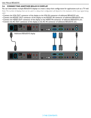 Page 24User Manual BDL6531E
RETURN TO THE CONTENTS
3.6.    CONNECTING ANOTHER BDL6531E DISPLAY
You can interconnect multiple BDL6531E displays to create a daisy-chain configuration for applications such as a TV wall.
Note: The number of displays that can be used in a daisy-chain configuration will depend on the resolution of the input signal being 
used.
• Connect the VGA OUT connector of the display to the VGA IN connector of additional BDL6531E unit.
• Connect the RS232C OUT connector of the display to the...