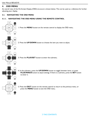 Page 25User Manual BDL6531E
RETURN TO THE CONTENTS
4.    OSD MENU
An overall view of the On-Screen Display (OSD) structure is shown below. This can be used as a reference for further 
adjusting your display.
4.1.    NAVIGATING THE OSD MENU
4.1.1.    NAVIGATING THE OSD MENU USING THE REMOTE CONTROL
1. Press the MENU button on the remote control to display the OSD menu.
2. Press the UP/DOWN button to choose the item you want to adjust.
3. Press the PLUS/SET button to enter the submenu.
4. In the submenu, press...