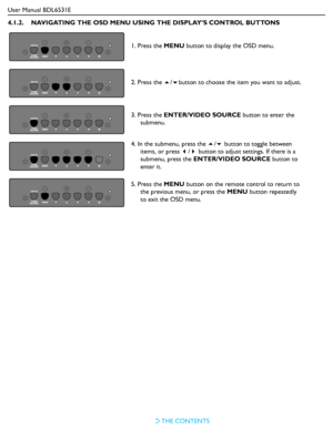 Page 26User Manual BDL6531E
RETURN TO THE CONTENTS
4.1.2.    NAVIGATING THE OSD MENU USING THE DISPLAY’S CONTROL BUTTONS
1. Press the MENU button to display the OSD menu.
2. Press the /button to choose the item you want to adjust.
3. Press the ENTER/VIDEO SOURCE button to enter the 
submenu.
4. In the submenu, press the / button to toggle between 
items, or press / button to adjust settings. If there is a 
submenu, press the ENTER/VIDEO SOURCE button to 
enter it.
5. Press the MENU button on the remote...