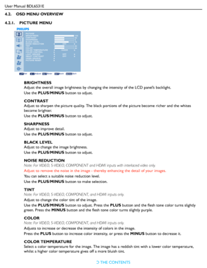 Page 27
User Manual BDL6531ERETURN TO THE CONTENTS
4.2.    OSD MENU OVERVIEW
4.2.1.    PICTURE MENU
PICTURE
PICTURE RESET BRIGHTNESS
CONTRAST
SHARPNESS
BLACK LEVEL
NOISE REDUCTION
TINT
COLOR
COLOR TEMPERATURE
COLOR CONTROL
LIGHT SENSOR
SMART CONTRAST
VIDEO SOURCE 100 50 5 70
 50 50
Sel Adjust Enter Back Quit
OFF
10000K
OFFOFF
BRIGHTNESS
Adjust the overall image brightness by changi ng the intensity of the LCD panel’s backlight.
Use the  PLUS/MINUS  button to adjust.
CONTRAST
Adjust to sharpen the picture quali...