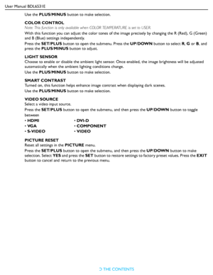 Page 28User Manual BDL6531E
RETURN TO THE CONTENTS
Use the PLUS/MINUS button to make selection.
COLOR CONTROL
Note: This function is only available when COLOR TEMPERATURE is set to USER.
With this function you can adjust the color tones of the image precisely by changing the R (Red), G (Green) 
and B (Blue) settings independently.
Press the SET/PLUS button to open the submenu. Press the UP/DOWN button to select R, G or B, and 
press the PLUS/MINUS button to adjust.
LIGHT SENSOR
Choose to enable or disable the...