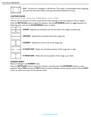 Page 30User Manual BDL6531E
RETURN TO THE CONTENTS
CUSTOM ZOOM
Note: This item is only available when ZOOM MODE is set to CUSTOM.
You can use this function to further customize the zoom settings to suit the image you want to display.
Press the SET/PLUS button to open the submenu. Use the UP/DOWN button to toggle between the 
following items, and use the PLUS/MINUS button to adjust.
SCREEN RESET
Reset all settings in the SCREEN menu.
Press the SET/PLUS button to open the submenu, and then press the UP/DOWN...