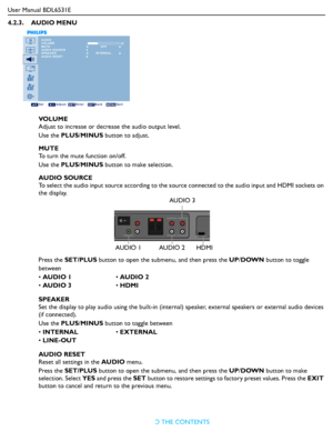 Page 31
User Manual BDL6531ERETURN TO THE CONTENTS
4.2.3.    AUDIO MENU
AUDIO
VOLUME
MUTE
AUDIO SOURCE
SPEAKER
AUDIO RESET  30
Sel Adjust Enter Back Quit
OFF
INTERNAL
VO L U M E
Adjust to increase or decr
ease the audio output level.
Use the  PLUS/MINUS  button to adjust.
MUTE
To turn the mute function on/off.
Use the  PLUS/MINUS  button to make selection.
AUDIO SOURCE
To select the audio input source ac cording to the source connected to th e audio input and HDMI sockets on 
the display.
Press the  SET/PLUS...