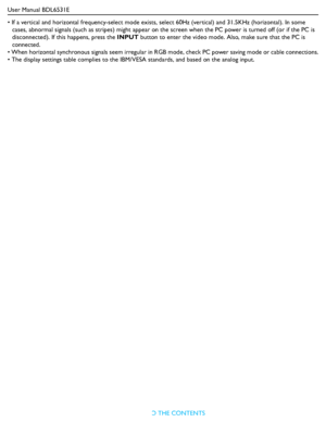 Page 43User Manual BDL6531E
RETURN TO THE CONTENTS
• If a vertical and horizontal frequency-select mode exists, select 60Hz (vertical) and 31.5KHz (horizontal). In some 
cases, abnormal signals (such as stripes) might appear on the screen when the PC power is turned off (or if the PC is 
disconnected). If this happens, press the INPUT button to enter the video mode. Also, make sure that the PC is 
connected.
• When horizontal synchronous signals seem irregular in RGB mode, check PC power saving mode or cable...