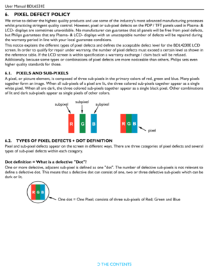 Page 44User Manual BDL6531E
RETURN TO THE CONTENTS
6.    PIXEL DEFECT POLICY
We strive to deliver the highest quality products and use some of the industrys most advanced manufacturing processes 
whilst practicing stringent quality control. However, pixel or sub-pixel defects on the PDP / TFT panels used in Plasma- & 
LCD- displays are sometimes unavoidable. No manufacturer can guarantee that all panels will be free from pixel defects, 
but Philips guarantees that any Plasma- & LCD- displays with an...