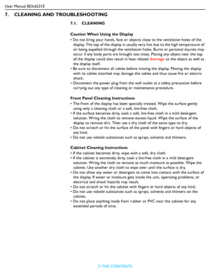 Page 46
User Manual BDL6531ERETURN TO THE CONTENTS
7.    CLEANING AND TROUBLESHOOTING
7.1.    CLEANING
Caution When Using the Display
• Do not bring your hands, face or objects close to the ventilation holes of the 
display. The top of the display is usually  very hot due to the high temperature of 
air being expelled through the ventilation  holes. Burns or personal injuries may 
occur if any body parts are brought too  close. Placing any object near the top 
of the display could also  result in heat related...