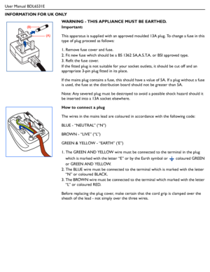 Page 6User Manual BDL6531E
INFORMATION FOR UK ONLY
WARNING - THIS APPLIANCE MUST BE EARTHED.
Important:
This apparatus is supplied with an approved moulded 13A plug. To change a fuse in this 
type of plug proceed as follows:
1. Remove fuse cover and fuse. 
2. Fit new fuse which should be a BS 1362 5A,A.S.T.A. or BSI approved type. 
3. Refit the fuse cover.
If the fitted plug is not suitable for your socket outlets, it should be cut off and an 
appropriate 3-pin plug fitted in its place.
If the mains plug...