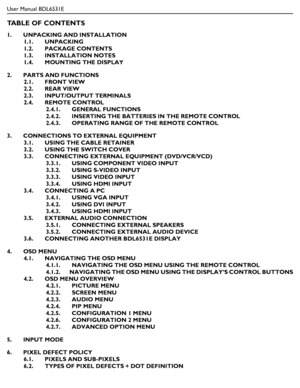 Page 9User Manual BDL6531E
TABLE OF CONTENTS
1.       UNPACKING AND INSTALLATION
1.1.       UNPACKING
1.2.       PACKAGE CONTENTS
1.3.       INSTALLATION NOTES
1.4.       MOUNTING THE DISPLAY
2.       PARTS AND FUNCTIONS
2.1.       FRONT VIEW
2.2.       REAR VIEW
2.3.       INPUT/OUTPUT TERMINALS
2.4.       REMOTE CONTROL
2.4.1.       GENERAL FUNCTIONS
2.4.2.       INSERTING THE BATTERIES IN THE REMOTE CONTROL
2.4.3.       OPERATING RANGE OF THE REMOTE CONTROL
3.       CONNECTIONS TO EXTERNAL EQUIPMENT
3.1....