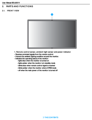 Page 13User Manual BDL6551V
RETURN TO THE CONTENTS
2.    PARTS AND FUNCTIONS
2.1.    FRONT VIEW
1. Remote control sensor, ambient light sensor and power indicator
• Receives command signals from the remote control.
• Detects the ambient lighting condition around the monitor.
• Indicates the operating status of the monitor:
- lights blue when the monitor is turned on
- lights amber when the monitor is in standby mode
- blinks blue when remote control signal is received
- blinks amber when the monitor enters DPMS...