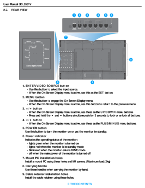 Page 14User Manual BDL6551V
RETURN TO THE CONTENTS
2.2.    REAR VIEW
1. ENTER/VIDEO SOURCE button
• Use this button to select the input source.
• When the On Screen Display menu is active, use this as the SET button.
2. MENU button
• Use this button to engage the On Screen Display menu.
• When the On Screen Display menu is active, use this button to return to the previous menu.
3./ button
• When the On Screen Display menu is active, use these as the UP/DOWN menu buttons.
• Press and hold the  and  buttons...