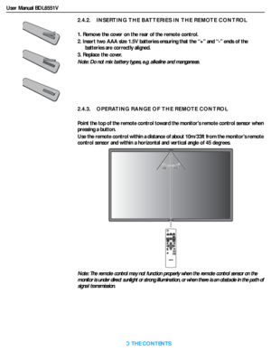 Page 18User Manual BDL6551V
RETURN TO THE CONTENTS
2.4.2.    INSERTING THE BATTERIES IN THE REMOTE CONTROL
1. Remove the cover on the rear of the remote control.
2. Insert two AAA size 1.5V batteries ensuring that the “+” and “-” ends of the 
batteries are correctly aligned.
3. Replace the cover. 
Note: Do not mix batter y types, e.g. alkaline and manganese.
2.4.3.    OPERATING RANGE OF THE REMOTE CONTROL
Point the top of the remote control toward the monitors remote control sensor when 
pressing a button.
Use...