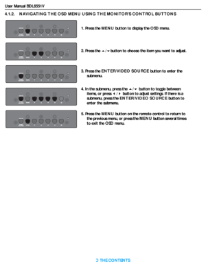 Page 26User Manual BDL6551V
RETURN TO THE CONTENTS
4.1.2.    NAVIGATING THE OSD MENU USING THE MONITOR’S CONTROL BUTTONS
1. Press the MENU button to display the OSD menu.
2. Press the /button to choose the item you want to adjust.
3. Press the ENTER/VIDEO SOURCE button to enter the 
submenu.
4. In the submenu, press the / button to toggle between 
items, or press / button to adjust settings. If there is a 
submenu, press the ENTER/VIDEO SOURCE button to 
enter the submenu.
5. Press the MENU button on the...