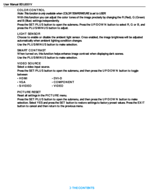 Page 28User Manual BDL6551V
RETURN TO THE CONTENTS
COLOR CONTROL
Note: This function is only available when COLOR TEMPERATURE is set to USER.
With this function you can adjust the color tones of the image precisely by changing the R (Red), G (Green) 
and B (Blue) settings independently.
Press the SET/PLUS button to open the submenu. Press the UP/DOWN button to select R,G or B, and 
press the PLUS/MINUS button to adjust.
LIGHT SENSOR
Choose to enable or disable the ambient light sensor. Once enabled, the image...