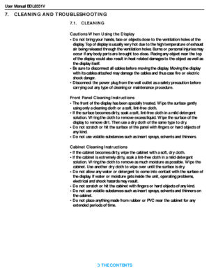 Page 44User Manual BDL6551V
RETURN TO THE CONTENTS
7.    CLEANING AND TROUBLESHOOTING
7.1.    CLEANING
Cautions When Using the Display
• Do not bring your hands, face or objects close to the ventilation holes of the 
display. Top of display is usually very hot due to the high temperature of exhaust 
air being released through the ventilation holes. Burns or personal injuries may 
occur if any body parts are brought too close. Placing any object near the top 
of the display could also result in heat related...