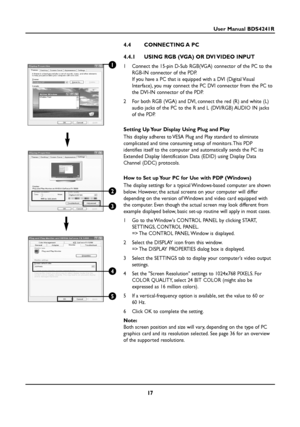 Page 1717
User Manual BDS4241R
4.4 CONNECTING A PC
4.4.1  USING RGB (VGA) OR DVI VIDEO INPUT
1  Connect the 15-pin D-Sub RGB(VGA) connector of the PC to the
RGB-IN connector of the PDP.
If you have a PC that is equipped with a DVI (Digital Visual
Interface), you may connect the PC DVI connector from the PC to
the DVI-IN connector of the PDP.
2  For both RGB (VGA) and DVI, connect the red (R) and white (L)
audio jacks of the PC to the R and L (DVI/RGB) AUDIO IN jacks
of the PDP.
Setting Up Your Display Using...