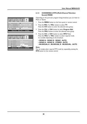 Page 2525
User Manual BDS4241R
6.1.5 CHOOSING A  MTS (Multi-Channel Television
Sound) MODE
Depending on the particular program being broadcast, you can listen to
Mono or Stereo.
1Press the MENUbutton on the front panel or remote control.
2Press theVOL +orVOL-button to select TV.
Press the CH-button to enter the selected menu group.
3Press the CH-or CH+button to select Program Edit.
Press the VOL+button to enter the selected menu group.
4Press the CH-or CH+button to select MTSMode.
Press the VOL+or VOL-button to...