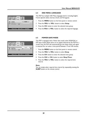 Page 2929
User Manual BDS4241R
6.4 OSD MENU LANGUAGE
This PDP has multiple OSD Menu languages built-in including English,
French, Spanish, Italian, German, Dutch, and Portuguese.
1Press the MENUbutton on the front panel or remote control.
2Press the VOL+or VOL-button to select Setup.
3Press the CH-button to enter the selected menu group.
4Press theVOL+orVOL-button to select the required language.
6.5 POWER SAVE MODE
This PDP is equipped with a Power Save mode under RGB(VGA) or
DVI input modes. When there are no...