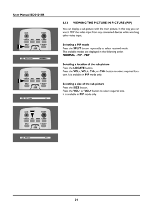 Page 3434
User Manual BDS4241R
6.13 VIEWING THE PICTURE IN PICTURE (PIP)
You can display a sub-picture with the main picture. In this way you can
watch PDP the video input from any connected devices while watching
other video input.
Selecting a PIP mode
Press the SPLITbutton repeatedly to select required mode.
The available modes are displayed in the following order.
NORMAL - PIP - PBP
Selecting a location of the sub-picture
Press the LOCATEbutton.
Press the VO L
-,VOL+,CH-,or CH +button to select required...