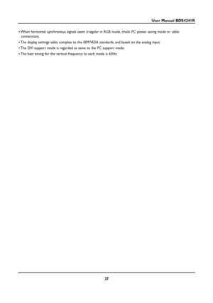 Page 3737
User Manual BDS4241R
• When horizontal synchronous signals seem irregular in RGB mode, check PC power saving mode or cable
connections.
• The display settings table complies to the IBM/VESA standards, and based on the analog input.
• The DVI support mode is regarded as same to the PC support mode.
• The best timing for the vertical frequency to each mode is 60Hz.
 