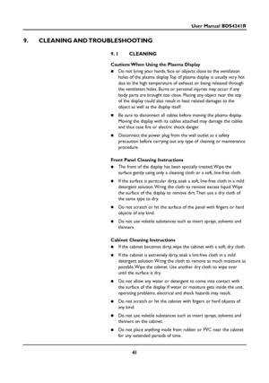 Page 4141
User Manual BDS4241R
9. CLEANING AND TROUBLESHOOTING
9. 1 CLEANING
Cautions When Using the Plasma Display
 Do not bring your hands, face or objects close to the ventilation
holes of the plasma display. Top of plasma display is usually very hot
due to the high temperature of exhaust air being released through
the ventilation holes. Burns or personal injuries may occur if any
body parts are brought too close. Placing any object near the top
of the display could also result in heat related damages to...