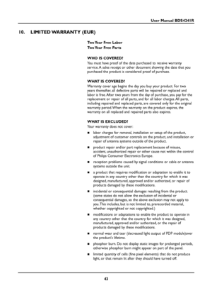 Page 4343
User Manual BDS4241R
10. LIMITED WARRANTY  (EUR)
Two Year Free Labor
Two Year  Free  Parts
WHO IS COVERED?
You must have proof of the date purchased to receive warranty
service. A sales receipt or other document showing the date that you
purchased the product is considered proof of purchase.
WHAT IS COVERED?
Warranty cover age begins the day you buy your product. For two
years thereafter, all defective parts will be repaired or replaced and
labor is free. After two years from the day of purchase, you...