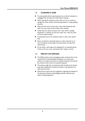 Page 77
User Manual BDS4241R
1.3 CLEANING & CARE
To avoid possible shock hazard, please be sure that the television is
unplugged from the electrical outlet before cleaning.
When cleaning the television screen, take care not to scratch or
damage the screen surface (avoid wearing jewelry or using anything
abrasive).
Wipe the front of the screen with a clean cloth dampened with
water. Use even, easy, vertical strokes when cleaning.
Gently wipe the cabinet surfaces with a clean cloth or sponge
dampened in a...