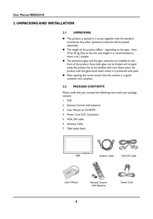 Page 88
User Manual BDS4241R
2. UNPACKING AND  INSTALLATION
2.1 UNPACKING
This product is packed in a carton, together with the standard
accessories. Any other optional accessories will be packed 
separately.
The weight of the product differs - depending on the type - from
29 to 43 kg. Due to the size and weight it is recommended to
move it by 2 people.
The protective glass and the glass substrate are installed on the
front of the product. Since both glass can be broken and scraped
easily the product has to...