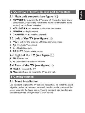 Page 1111
English Français Español Deutsch
Netherlands
Italiano Svenska Dansk
2  Overview of television keys and connectors
2.1  Main unit controls (see  gure 1
)
POWER
 2; : to switch the TV on and off (Note: For zero power 
consumption, you need to remove the mains cord from the mains 
socket.), or conﬁ rm a selection.          
VOLUME 
1 2 : to increase or decrease the volume.
MENU 
9: to display menus. 
CHANNEL 
4 3: to select channels.
2.2  Left of the TV (see  gure 1
)
 :  Jack for the external USB mass...