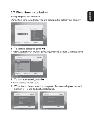 Page 1515
English Français Español Deutsch
Netherlands
Italiano Svenska Dansk
3.7 First time installation 
Setup Digital TV channels
During ﬁ rst time installation, you are prompted to select your country.
To conﬁ rm selection, press 
2;.> After selecting your country, you are prompted to Auto Channel Search.
To start auto search, press 
2;.> Auto channel search starts.When Auto channel search is complete, the screen displays the total 
number of TV and Radio channels found.
1 
2 
3...