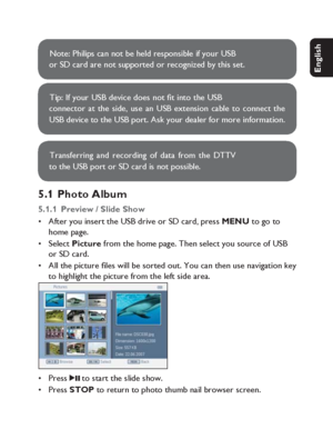 Page 2727
English Français Español Deutsch
Netherlands
Italiano Svenska Dansk
Note: Philips can not be held responsible if your USB 
or SD card are not supported or recognized by this set.
Tip: If your USB device does not ﬁ t into the USB  
connector at the side, use an USB extension cable to connect the 
USB device to the USB port. Ask your dealer for more information.
Transferring and recording of data from the DTTV 
to the USB port or SD card is not possible.
5.1 Photo Album
5.1.1  Preview / Slide ShowAfter...