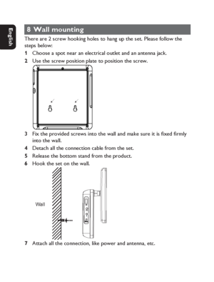 Page 3434
Dansk Svenska Italiano
Netherlands
Deutsch Italiano Français English
8 Wall mounting
There are 2 screw hooking holes to hang up the set. Please follow the 
steps below:
Choose a spot near an electrical outlet and an antenna jack.
Use the screw position plate to position the screw.
Fix the provided screws into the wall and make sure it is ﬁ xed ﬁ rmly 
into the wall. 
Detach all the connection cable from the set.
Release the bottom stand from the product.
Hook the set on the wall. 
Wall

Attach all...