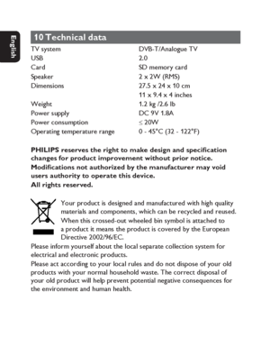 Page 3838
Dansk Svenska Italiano
Netherlands
Deutsch Italiano Français English
10 Technical  data
TV system    DVB-T/Analogue TV
USB  2.0
Card    SD memory card
Speaker    2 x 2W (RMS)
Dimensions    27.5 x 24 x 10 cm
    11 x 9.4 x 4 inches
Weight    1.2 kg /2.6 Ib
Power supply    DC 9V 1.8A
Power consumption   
≤ 20W
Operating temperature range    0 - 45°C (32 - 122°F)
PHILIPS reserves the right to make design and speci cation 
changes for product improvement without prior notice.
Modi cations not authorized...