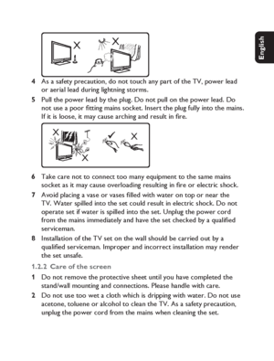 Page 99
English Français Español Deutsch
Netherlands
Italiano Svenska Dansk
XX
As a safety precaution, do not touch any part of the TV, power lead 
or aerial lead during lightning storms.
Pull the power lead by the plug. Do not pull on the power lead. Do 
not use a poor ﬁ tting mains socket. Insert the plug fully into the mains. 
If it is loose, it may cause arching and result in ﬁ re.
X
XX
Take care not to connect too many equipment to the same mains 
socket as it may cause overloading resulting in ﬁ re or...