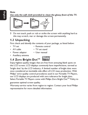 Page 1010
Dansk Svenska Italiano
Netherlands
Deutsch Italiano Français English
Note
Use only the soft cloth provided to clean the glossy front of the TV.
X
Do not touch, push or rub or strike the screen with anything hard as 
this may scratch, mar or damage the screen permanently.
1.3 UnpackingFirst check and identify the contents of your package, as listed below:
TV set             •  Remote control
AV cable            •  TV set stand
Power adaptor      •  User manual
Auxiliary antenna
1.4 Zero Bright DotTM...