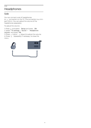 Page 133.13
Headphones
Side
You can connect a set of headphones
to 
  connection on the TV. The connection is a mini-
jack 3.5mm. You can adjust the volume of the
headphones separately.
To adjust the volume . . .
1. Press 
  and select  Setup  and press  OK.
2. Select  TV settings  >  Sound  >  Headphone
volume  and press  OK .
3. Press 
  (up) or 
  (down) to adjust the volume.
4. Press 
 , repeatedly if necessay, to close the
menu.
13 