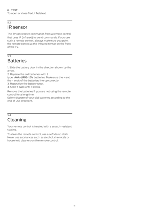 Page 166.   TEXT
To open or close Text / Teletext.
5.2
IR sensor
The TV can receive commands from a remote control
that uses IR (infrared) to send commands. If you use
such a remote control, always make sure you point
the remote control at the infrared sensor on the front
of the TV.
5.3
Batteries
1. Slide the battery door in the direction shown by the
arrow.
2. Replace the old batteries with 2
type  AAA-LR03-1.5V  batteries. Make sure the + and
the - ends of the batteries line up correctly.
3. Reposition the...