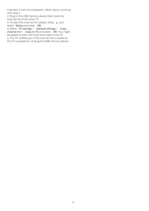 Page 22channels. Finish the installation. When done, continue
with step 2.
2. Plug in the USB memory device that holds the
channel list of the other TV.
3. To start the channel list upload, press 
  and
select  Setup  and press  OK .
4. Select  TV settings  >  General settings  >  Copy
channel list  >  Copy to TV  and press  OK . You might
be asked to enter the Child lock code of this TV.
5. The TV notifies you if the channel list is copied to
the TV successfully. Unplug the USB memory device.
22 