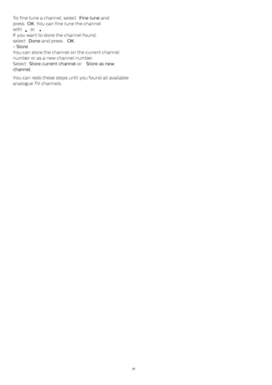 Page 25To fine tune a channel, select  Fine tune  and
press  OK . You can fine tune the channel
with 
  or 
 .
If you want to store the channel found,
select  Done  and press  OK .
- Store
You can store the channel on the current channel
number or as a new channel number.
Select  Store current channel  or  Store as new
channel .
You can redo these steps until you found all available
analogue TV channels.
25 