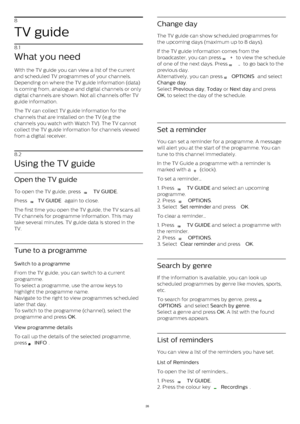 Page 268
TV guide
8.1
What you need
With the TV guide you can view a list of the current
and scheduled TV programmes of your channels.
Depending on where the TV guide information (data)
is coming from, analogue and digital channels or only
digital channels are shown. Not all channels offer TV
guide information.
The TV can collect TV guide information for the
channels that are installed on the TV (e.g the
channels you watch with Watch TV). The TV cannot
collect the TV guide information for channels viewed
from a...