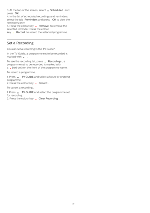 Page 273. At the top of the screen, select 
  Scheduled  and
press  OK .
4. In the list of scheduled recordings and reminders,
select the tab  Reminders  and press  OK  to view the
reminders only.
5. Press the colour key 
  Remove  to remove the
selected reminder. Press the colour
key 
  Record  to record the selected programme.
Set a Recording
You can set a recording in the TV Guide*.
In the TV Guide, a programme set to be recorded is
marked with 
   .
To see the recording list, press 
  Recordings , a...